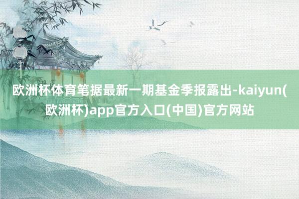 歐洲杯體育筆據(jù)最新一期基金季報露出-kaiyun(歐洲杯)a