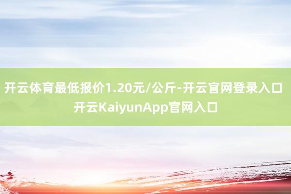 開云體育最低報價1.20元/公斤-開云官網(wǎng)登錄入口 開云KaiyunApp官網(wǎng)入口