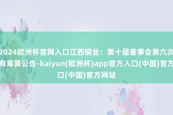 2024歐洲杯官網(wǎng)入口江西銅業(yè)：第十屆董事會第六次會議有籌算