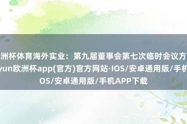 歐洲杯體育海外實(shí)業(yè)：第九屆董事會(huì)第七次臨時(shí)會(huì)議方案公告-ka