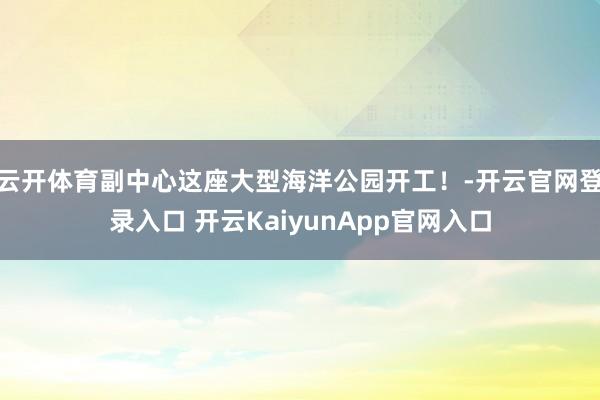 云開體育副中心這座大型海洋公園開工！-開云官網(wǎng)登錄入口 開云KaiyunApp官網(wǎng)入口