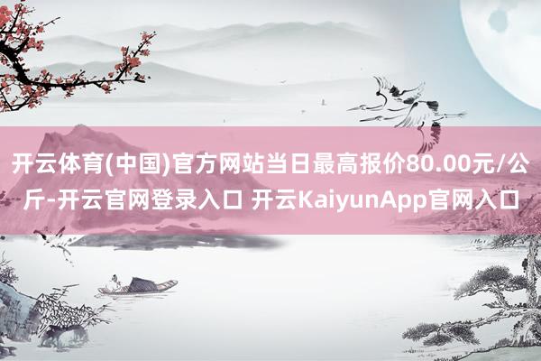 開云體育(中國(guó))官方網(wǎng)站當(dāng)日最高報(bào)價(jià)80.00元/公斤-開云官網(wǎng)登錄入口 開云KaiyunApp官網(wǎng)入口