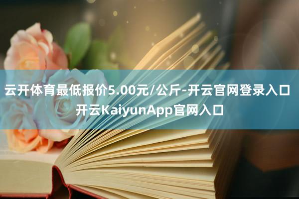 云開體育最低報(bào)價(jià)5.00元/公斤-開云官網(wǎng)登錄入口 開云KaiyunApp官網(wǎng)入口