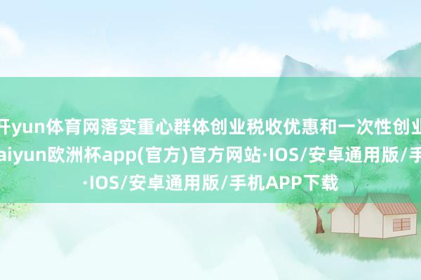 開yun體育網(wǎng)落實重心群體創(chuàng)業(yè)稅收優(yōu)惠和一次性創(chuàng)業(yè)補貼戰(zhàn)略-