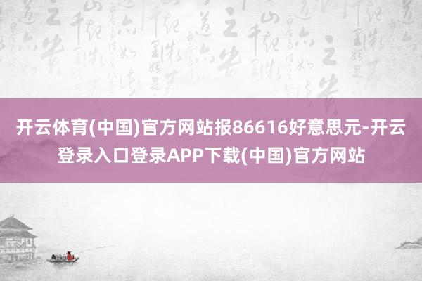 開云體育(中國(guó))官方網(wǎng)站報(bào)86616好意思元-開云登錄入口登