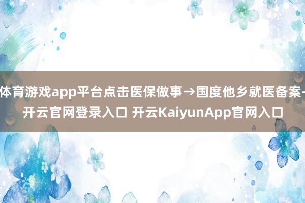體育游戲app平臺(tái)點(diǎn)擊醫(yī)保做事→國度他鄉(xiāng)就醫(yī)備案-開云官網(wǎng)登錄入口 開云KaiyunApp官網(wǎng)入口