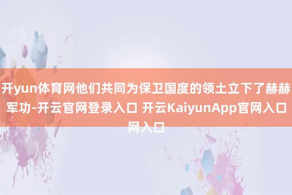 開yun體育網(wǎng)他們共同為保衛(wèi)國度的領(lǐng)土立下了赫赫軍功-開云官網(wǎng)登錄入口 開云KaiyunApp官網(wǎng)入口